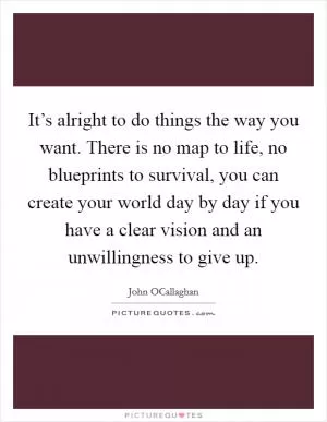 It’s alright to do things the way you want. There is no map to life, no blueprints to survival, you can create your world day by day if you have a clear vision and an unwillingness to give up Picture Quote #1