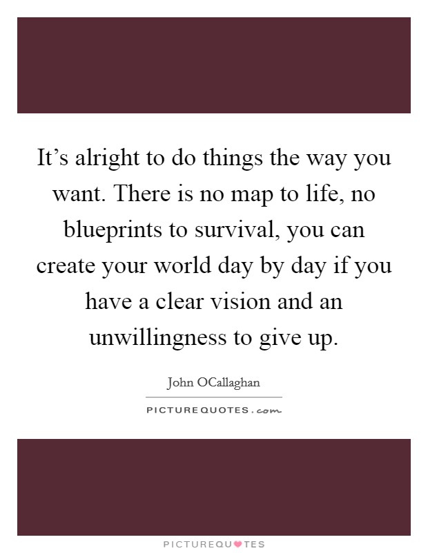 It's alright to do things the way you want. There is no map to life, no blueprints to survival, you can create your world day by day if you have a clear vision and an unwillingness to give up Picture Quote #1