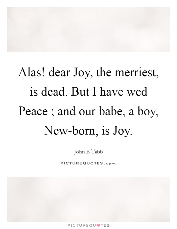 Alas! dear Joy, the merriest, is dead. But I have wed Peace ; and our babe, a boy, New-born, is Joy Picture Quote #1