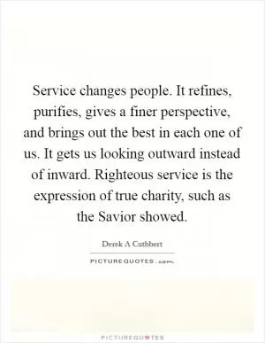 Service changes people. It refines, purifies, gives a finer perspective, and brings out the best in each one of us. It gets us looking outward instead of inward. Righteous service is the expression of true charity, such as the Savior showed Picture Quote #1