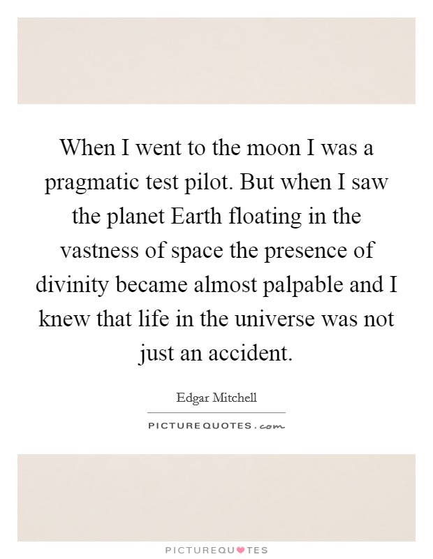 When I went to the moon I was a pragmatic test pilot. But when I saw the planet Earth floating in the vastness of space the presence of divinity became almost palpable and I knew that life in the universe was not just an accident Picture Quote #1