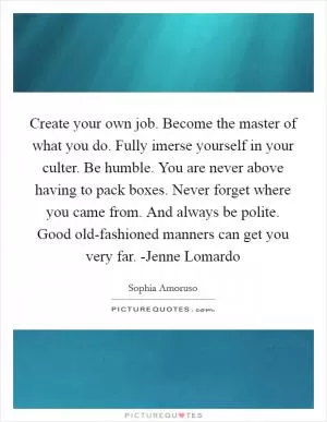 Create your own job. Become the master of what you do. Fully imerse yourself in your culter. Be humble. You are never above having to pack boxes. Never forget where you came from. And always be polite. Good old-fashioned manners can get you very far. -Jenne Lomardo Picture Quote #1