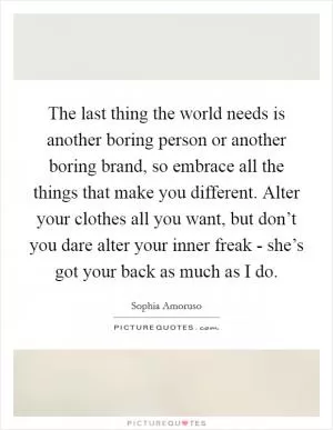 The last thing the world needs is another boring person or another boring brand, so embrace all the things that make you different. Alter your clothes all you want, but don’t you dare alter your inner freak - she’s got your back as much as I do Picture Quote #1