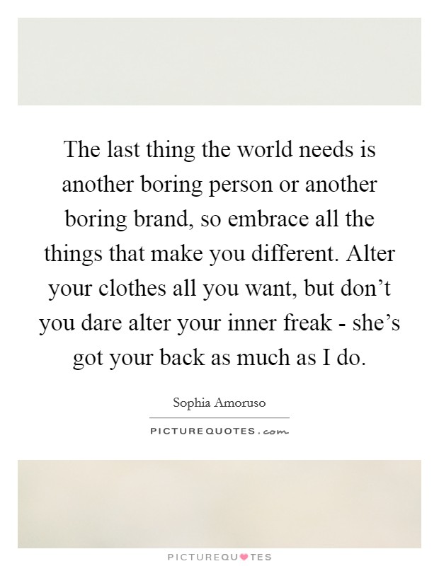 The last thing the world needs is another boring person or another boring brand, so embrace all the things that make you different. Alter your clothes all you want, but don't you dare alter your inner freak - she's got your back as much as I do Picture Quote #1
