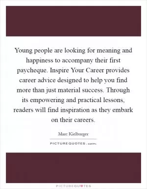 Young people are looking for meaning and happiness to accompany their first paycheque. Inspire Your Career provides career advice designed to help you find more than just material success. Through its empowering and practical lessons, readers will find inspiration as they embark on their careers Picture Quote #1
