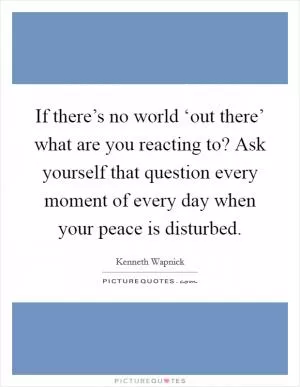If there’s no world ‘out there’ what are you reacting to? Ask yourself that question every moment of every day when your peace is disturbed Picture Quote #1