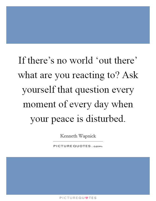 If there's no world ‘out there' what are you reacting to? Ask yourself that question every moment of every day when your peace is disturbed Picture Quote #1