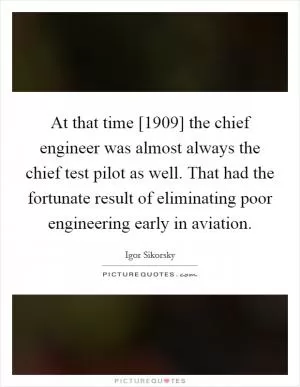 At that time [1909] the chief engineer was almost always the chief test pilot as well. That had the fortunate result of eliminating poor engineering early in aviation Picture Quote #1