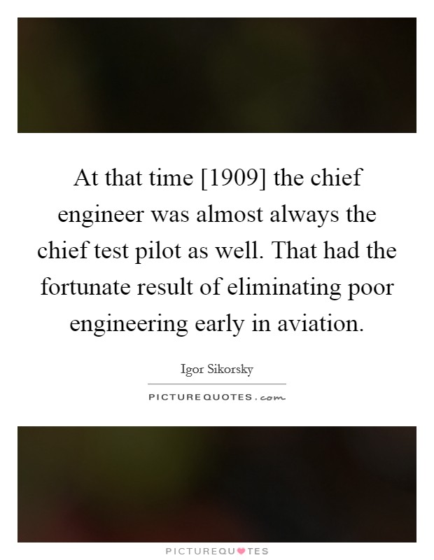 At that time [1909] the chief engineer was almost always the chief test pilot as well. That had the fortunate result of eliminating poor engineering early in aviation Picture Quote #1