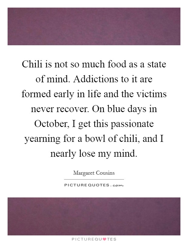 Chili is not so much food as a state of mind. Addictions to it are formed early in life and the victims never recover. On blue days in October, I get this passionate yearning for a bowl of chili, and I nearly lose my mind Picture Quote #1