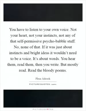 You have to listen to your own voice. Not your heart, not your instincts, not any of that self-permissive psycho-babble stuff. No, none of that. If it was just about instincts and bright ideas it wouldn’t need to be a voice. It’s about words. You hear them, read them, then you write. But mostly read. Read the bloody poems Picture Quote #1