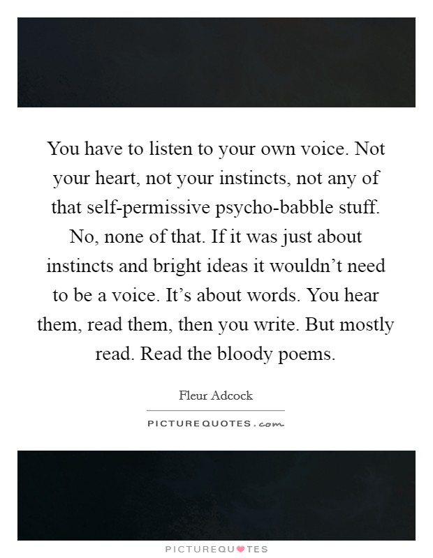 You have to listen to your own voice. Not your heart, not your instincts, not any of that self-permissive psycho-babble stuff. No, none of that. If it was just about instincts and bright ideas it wouldn't need to be a voice. It's about words. You hear them, read them, then you write. But mostly read. Read the bloody poems Picture Quote #1