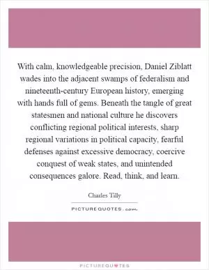 With calm, knowledgeable precision, Daniel Ziblatt wades into the adjacent swamps of federalism and nineteenth-century European history, emerging with hands full of gems. Beneath the tangle of great statesmen and national culture he discovers conflicting regional political interests, sharp regional variations in political capacity, fearful defenses against excessive democracy, coercive conquest of weak states, and unintended consequences galore. Read, think, and learn Picture Quote #1