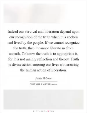Indeed our survival and liberation depend upon our recognition of the truth when it is spoken and lived by the people. If we cannot recognize the truth, then it cannot liberate us from untruth. To know the truth is to appropriate it, for it is not mainly reflection and theory. Truth is divine action entering our lives and creating the human action of liberation Picture Quote #1