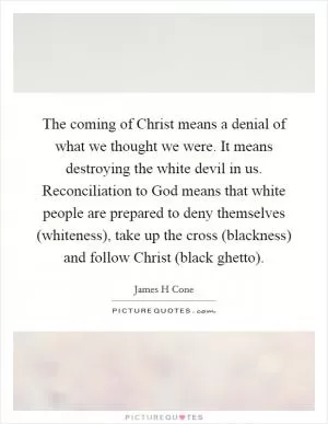 The coming of Christ means a denial of what we thought we were. It means destroying the white devil in us. Reconciliation to God means that white people are prepared to deny themselves (whiteness), take up the cross (blackness) and follow Christ (black ghetto) Picture Quote #1