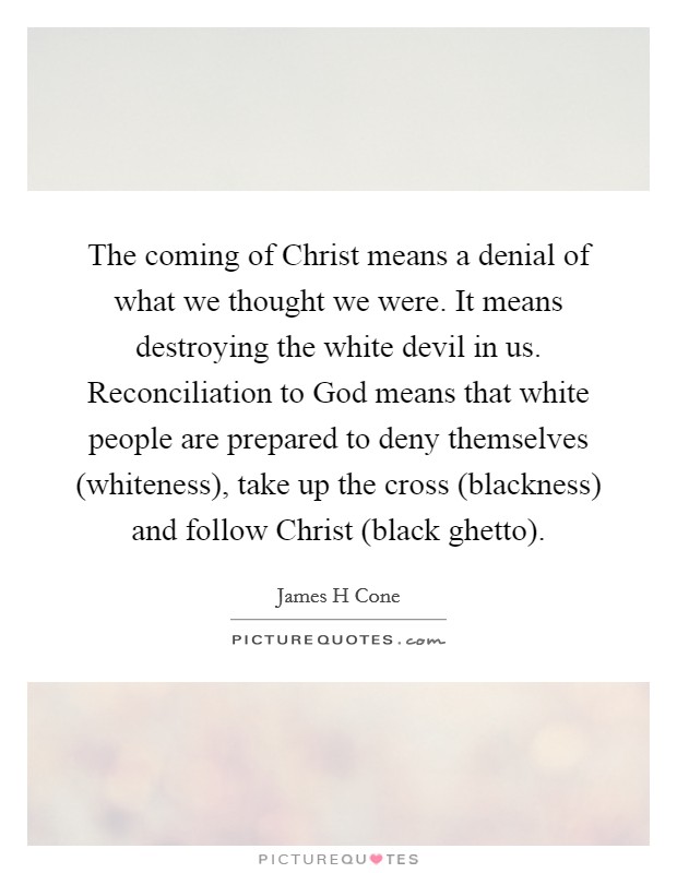 The coming of Christ means a denial of what we thought we were. It means destroying the white devil in us. Reconciliation to God means that white people are prepared to deny themselves (whiteness), take up the cross (blackness) and follow Christ (black ghetto) Picture Quote #1