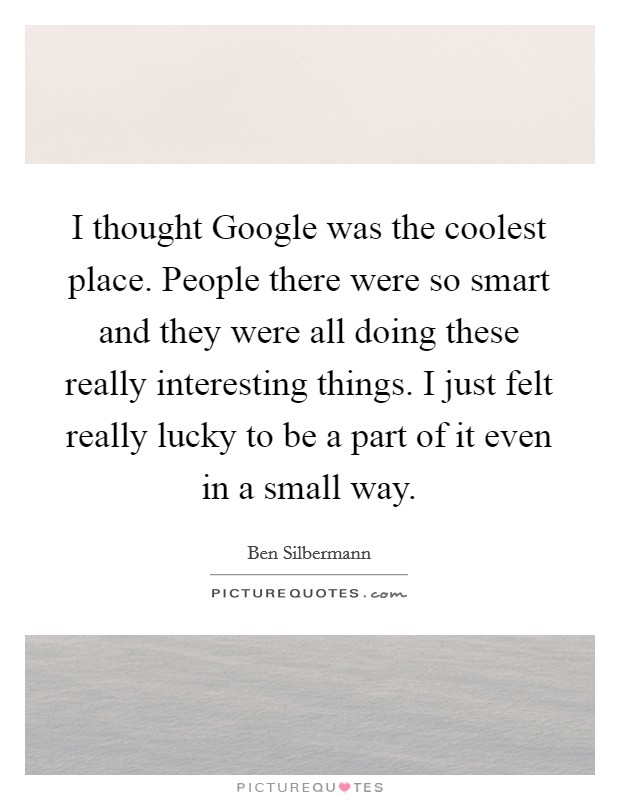 I thought Google was the coolest place. People there were so smart and they were all doing these really interesting things. I just felt really lucky to be a part of it even in a small way Picture Quote #1