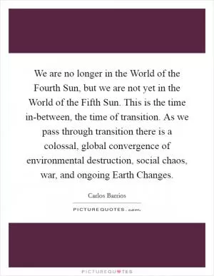 We are no longer in the World of the Fourth Sun, but we are not yet in the World of the Fifth Sun. This is the time in-between, the time of transition. As we pass through transition there is a colossal, global convergence of environmental destruction, social chaos, war, and ongoing Earth Changes Picture Quote #1