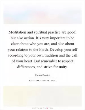 Meditation and spiritual practice are good, but also action. It’s very important to be clear about who you are, and also about your relation to the Earth. Develop yourself according to your own tradition and the call of your heart. But remember to respect differences, and strive for unity Picture Quote #1