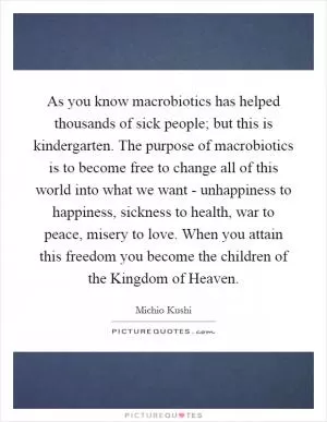 As you know macrobiotics has helped thousands of sick people; but this is kindergarten. The purpose of macrobiotics is to become free to change all of this world into what we want - unhappiness to happiness, sickness to health, war to peace, misery to love. When you attain this freedom you become the children of the Kingdom of Heaven Picture Quote #1
