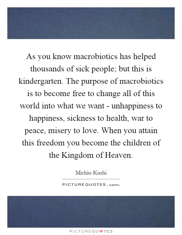 As you know macrobiotics has helped thousands of sick people; but this is kindergarten. The purpose of macrobiotics is to become free to change all of this world into what we want - unhappiness to happiness, sickness to health, war to peace, misery to love. When you attain this freedom you become the children of the Kingdom of Heaven Picture Quote #1