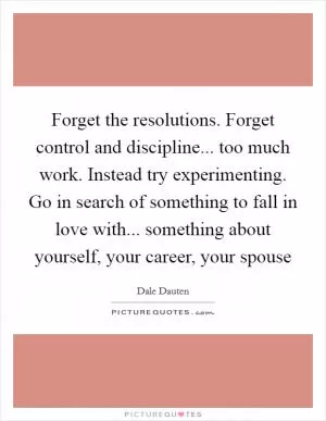 Forget the resolutions. Forget control and discipline... too much work. Instead try experimenting. Go in search of something to fall in love with... something about yourself, your career, your spouse Picture Quote #1