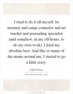 I tried to do it all myself: be mommy and camp counselor and art teacher and prereading specialist (and somehow, in my off-hours, to do my own work). I tried my absolute best. And like so many of the moms around me, I started to go a little crazy Picture Quote #1