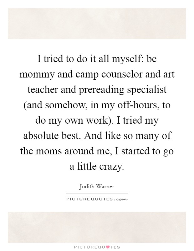 I tried to do it all myself: be mommy and camp counselor and art teacher and prereading specialist (and somehow, in my off-hours, to do my own work). I tried my absolute best. And like so many of the moms around me, I started to go a little crazy Picture Quote #1