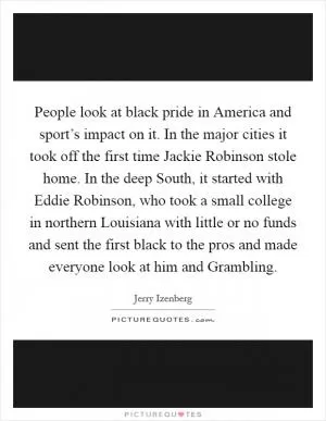 People look at black pride in America and sport’s impact on it. In the major cities it took off the first time Jackie Robinson stole home. In the deep South, it started with Eddie Robinson, who took a small college in northern Louisiana with little or no funds and sent the first black to the pros and made everyone look at him and Grambling Picture Quote #1