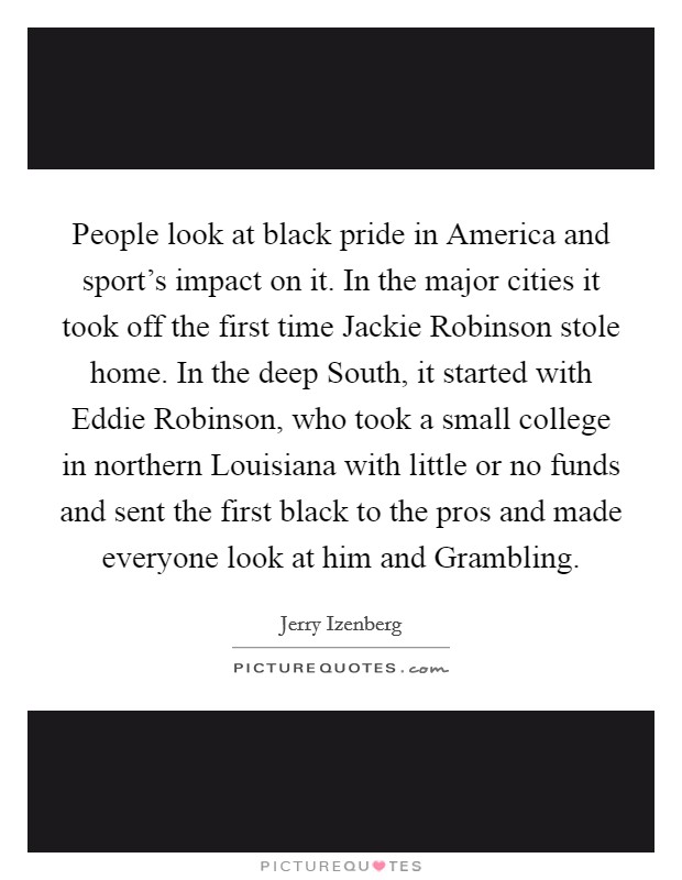 People look at black pride in America and sport's impact on it. In the major cities it took off the first time Jackie Robinson stole home. In the deep South, it started with Eddie Robinson, who took a small college in northern Louisiana with little or no funds and sent the first black to the pros and made everyone look at him and Grambling Picture Quote #1