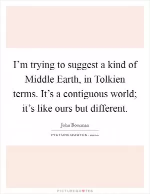 I’m trying to suggest a kind of Middle Earth, in Tolkien terms. It’s a contiguous world; it’s like ours but different Picture Quote #1
