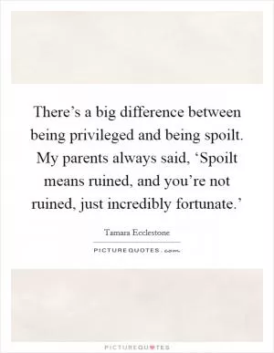 There’s a big difference between being privileged and being spoilt. My parents always said, ‘Spoilt means ruined, and you’re not ruined, just incredibly fortunate.’ Picture Quote #1