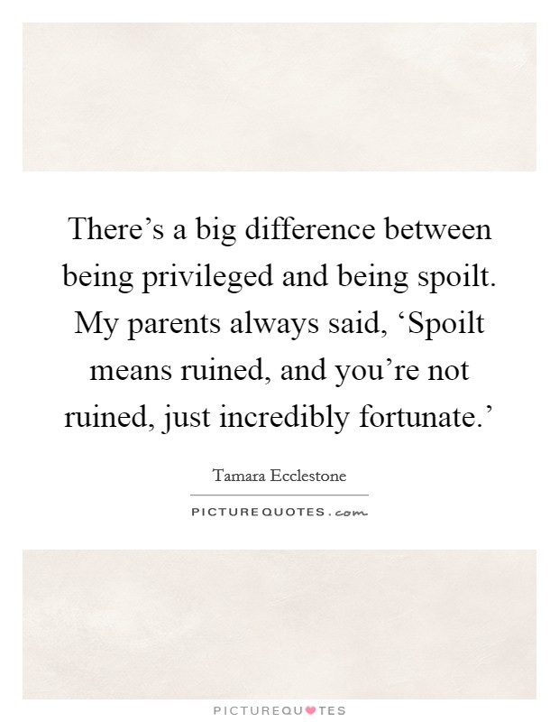 There's a big difference between being privileged and being spoilt. My parents always said, ‘Spoilt means ruined, and you're not ruined, just incredibly fortunate.' Picture Quote #1