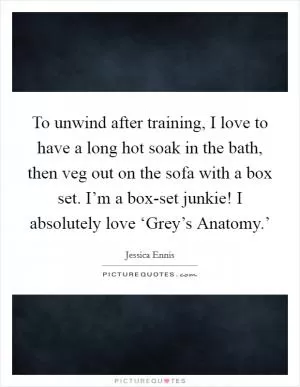 To unwind after training, I love to have a long hot soak in the bath, then veg out on the sofa with a box set. I’m a box-set junkie! I absolutely love ‘Grey’s Anatomy.’ Picture Quote #1