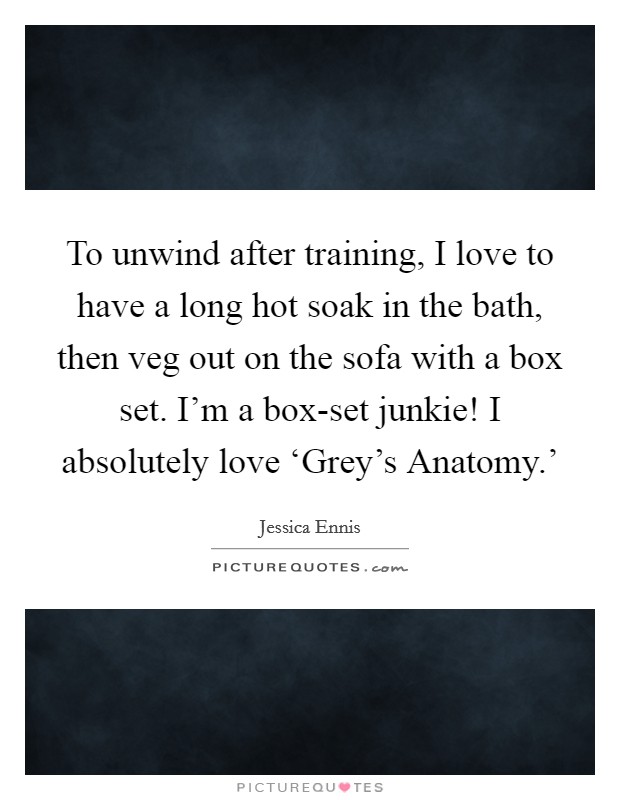 To unwind after training, I love to have a long hot soak in the bath, then veg out on the sofa with a box set. I'm a box-set junkie! I absolutely love ‘Grey's Anatomy.' Picture Quote #1