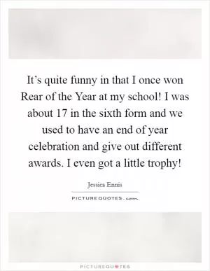 It’s quite funny in that I once won Rear of the Year at my school! I was about 17 in the sixth form and we used to have an end of year celebration and give out different awards. I even got a little trophy! Picture Quote #1