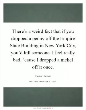 There’s a weird fact that if you dropped a penny off the Empire State Building in New York City, you’d kill someone. I feel really bad, ‘cause I dropped a nickel off it once Picture Quote #1