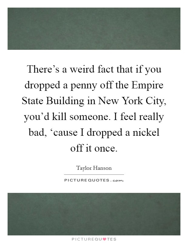 There's a weird fact that if you dropped a penny off the Empire State Building in New York City, you'd kill someone. I feel really bad, ‘cause I dropped a nickel off it once Picture Quote #1