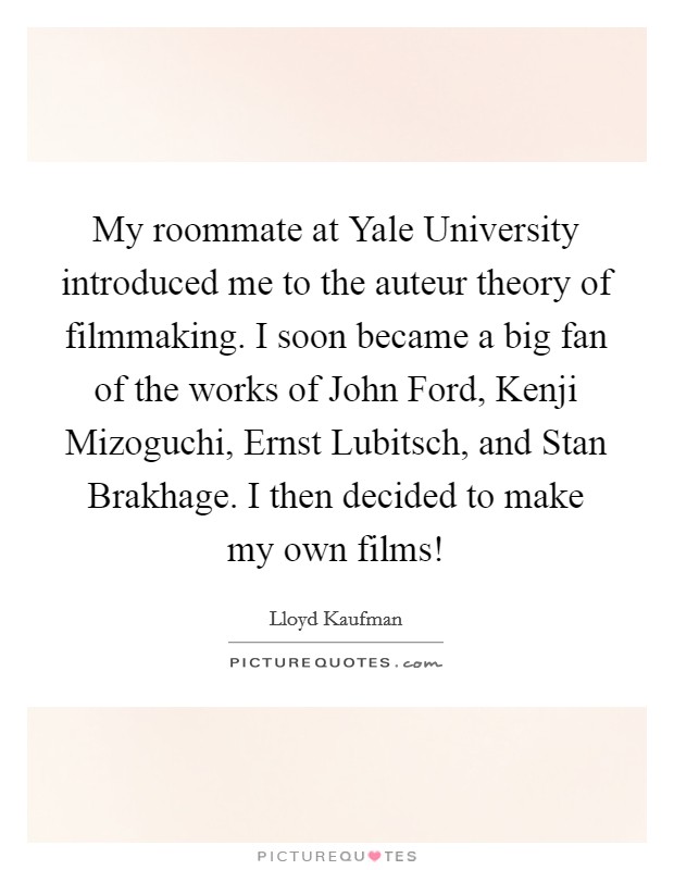 My roommate at Yale University introduced me to the auteur theory of filmmaking. I soon became a big fan of the works of John Ford, Kenji Mizoguchi, Ernst Lubitsch, and Stan Brakhage. I then decided to make my own films! Picture Quote #1
