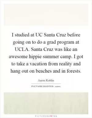 I studied at UC Santa Cruz before going on to do a grad program at UCLA. Santa Cruz was like an awesome hippie summer camp. I got to take a vacation from reality and hang out on beaches and in forests Picture Quote #1