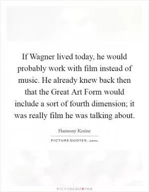 If Wagner lived today, he would probably work with film instead of music. He already knew back then that the Great Art Form would include a sort of fourth dimension; it was really film he was talking about Picture Quote #1