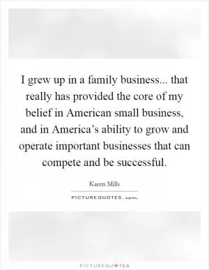 I grew up in a family business... that really has provided the core of my belief in American small business, and in America’s ability to grow and operate important businesses that can compete and be successful Picture Quote #1