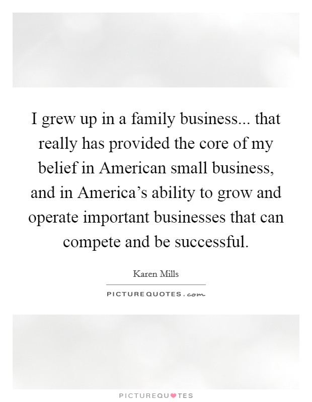 I grew up in a family business... that really has provided the core of my belief in American small business, and in America's ability to grow and operate important businesses that can compete and be successful Picture Quote #1