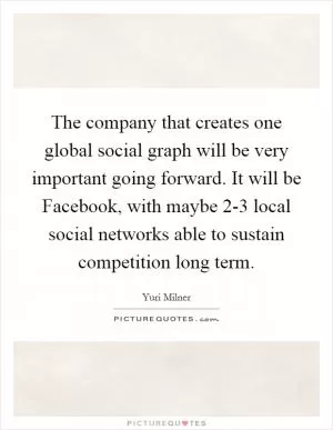 The company that creates one global social graph will be very important going forward. It will be Facebook, with maybe 2-3 local social networks able to sustain competition long term Picture Quote #1