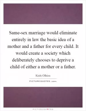 Same-sex marriage would eliminate entirely in law the basic idea of a mother and a father for every child. It would create a society which deliberately chooses to deprive a child of either a mother or a father Picture Quote #1