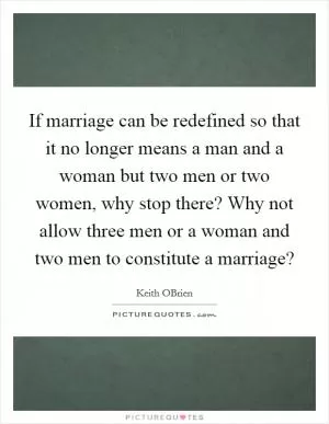 If marriage can be redefined so that it no longer means a man and a woman but two men or two women, why stop there? Why not allow three men or a woman and two men to constitute a marriage? Picture Quote #1