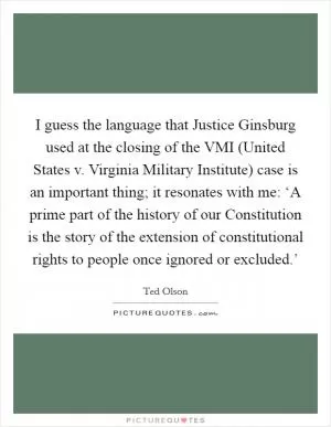 I guess the language that Justice Ginsburg used at the closing of the VMI (United States v. Virginia Military Institute) case is an important thing; it resonates with me: ‘A prime part of the history of our Constitution is the story of the extension of constitutional rights to people once ignored or excluded.’ Picture Quote #1