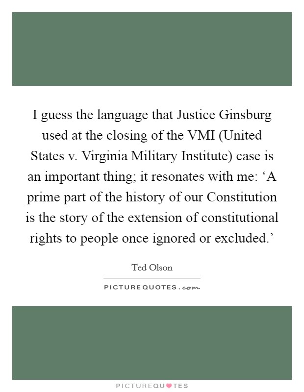 I guess the language that Justice Ginsburg used at the closing of the VMI (United States v. Virginia Military Institute) case is an important thing; it resonates with me: ‘A prime part of the history of our Constitution is the story of the extension of constitutional rights to people once ignored or excluded.' Picture Quote #1