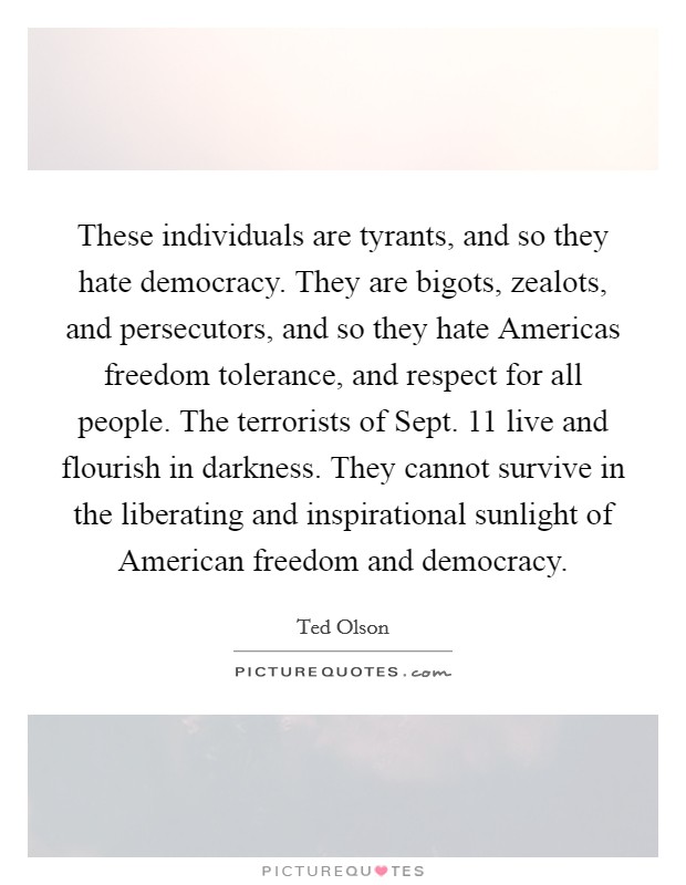 These individuals are tyrants, and so they hate democracy. They are bigots, zealots, and persecutors, and so they hate Americas freedom tolerance, and respect for all people. The terrorists of Sept. 11 live and flourish in darkness. They cannot survive in the liberating and inspirational sunlight of American freedom and democracy Picture Quote #1