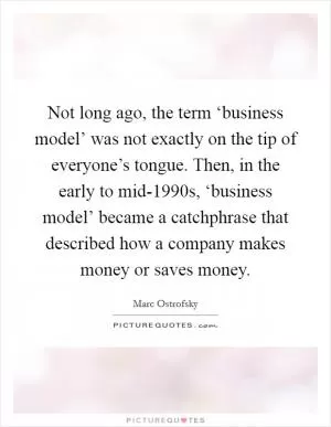 Not long ago, the term ‘business model’ was not exactly on the tip of everyone’s tongue. Then, in the early to mid-1990s, ‘business model’ became a catchphrase that described how a company makes money or saves money Picture Quote #1
